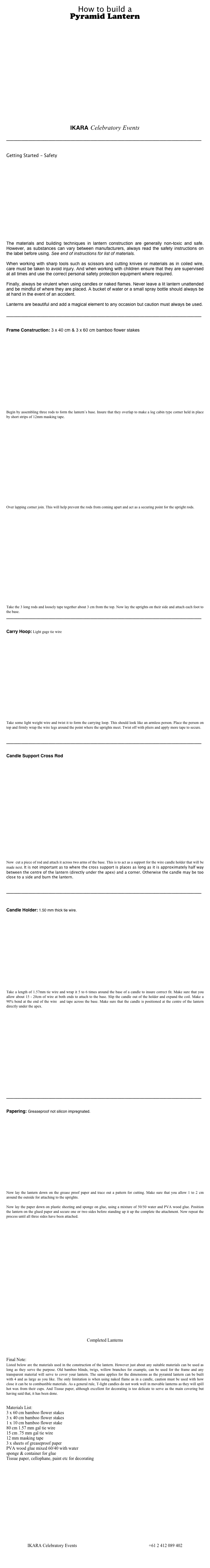 How to build a
Pyramid Lantern 





















IKARA Celebratory Events

_______________________________________________________________________________


Getting Started - Safety
















The materials and building techniques in lantern construction are generally non-toxic and safe. However, as substances can vary between manufacturers, always read the safety instructions on the label before using. See end of instructions for list of materials.

When working with sharp tools such as scissors and cutting knives or materials as in coiled wire, care must be taken to avoid injury. And when working with children ensure that they are supervised at all times and use the correct personal safety protection equipment where required. 

Finally, always be virulent when using candles or naked flames. Never leave a lit lantern unattended and be mindful of where they are placed. A bucket of water or a small spray bottle should always be at hand in the event of an accident.

Lanterns are beautiful and add a magical element to any occasion but caution must always be used.

_______________________________________________________________________________


Frame Construction: 3 x 40 cm & 3 x 60 cm bamboo flower stakes

















Begin by assembling three rods to form the lantern’s base. Insure that they overlap to make a log cabin type corner held in place by short strips of 12mm masking tape.



















Over lapping corner join. This will help prevent the rods from coming apart and act as a securing point for the upright rods.




















Take the 3 long rods and loosely tape together about 3 cm from the top. Now lay the uprights on their side and attach each foot to the base.
_______________________________________________________________________________


Carry Hoop: Light gage tie wire


















Take some light weight wire and twist it to form the carrying loop. This should look like an armless person. Place the person on top and firmly wrap the wire legs around the point where the uprights meet. Twist off with pliers and apply more tape to secure.


_______________________________________________________________________________


Candle Support Cross Rod






















Now  cut a piece of rod and attach it across two arms of the base. This is to act as a support for the wire candle holder that will be made next. It is not important as to where the cross support is places as long as it is approximately half way between the centre of the lantern (directly under the apex) and a corner. Otherwise the candle may be too close to a side and burn the lantern.


_______________________________________________________________________________



Candle Holder: 1.50 mm thick tie wire.

















Take a length of 1.57mm tie wire and wrap it 5 to 6 times around the base of a candle to insure correct fit. Make sure that you allow about 15 - 20cm of wire at both ends to attach to the base. Slip the candle out of the holder and expand the coil. Make a 90% bend at the end of the wire  and tape across the base. Make sure that the candle is positioned at the centre of the lantern directly under the apex.



















_______________________________________________________________________________


Papering: Greaseproof not silicon impregnated.
















Now lay the lantern down on the grease proof paper and trace out a pattern for cutting. Make sure that you allow 1 to 2 cm around the outside for attaching to the uprights.

Now lay the paper down on plastic sheeting and sponge on glue, using a mixture of 50/50 water and PVA wood glue. Position the lantern on the glued paper and secure one or two sides before standing up it up the complete the attachment. Now repeat the process until all three sides have been attached.

























Completed Lanterns



Final Note:
Listed below are the materials used in the construction of the lantern. However just about any suitable materials can be used as long as they serve the purpose. Old bamboo blinds, twigs, willow branches for example, can be used for the frame and any transparent material will serve to cover your lantern. The same applies for the dimensions as the pyramid lantern can be built with 4 and as large as you like. The only limitation is when using naked flame as in a candle, caution must be used with how close it can be to combustible materials. As a general rule, T-light candles do not work well in movable lanterns as they will spill hot wax from their cups. And Tissue paper, although excellent for decorating is too delicate to serve as the main covering but having said that, it has been done.


Materials List:
3 x 60 cm bamboo flower stakes
3 x 40 cm bamboo flower stakes
1 x 10 cm bamboo flower stake
80 cm 1.57 mm gal tie wire
15 cm .75 mm gal tie wire
12 mm masking tape
3 x sheets of greaseproof paper
PVA wood glue mixed 60/40 with water
sponge & container for glue
Tissue paper, cellophane, paint etc for decorating

















IKARA Celebratory Events www.ikaka.com.au info@ikara.com.au +61 2 412 089 402

